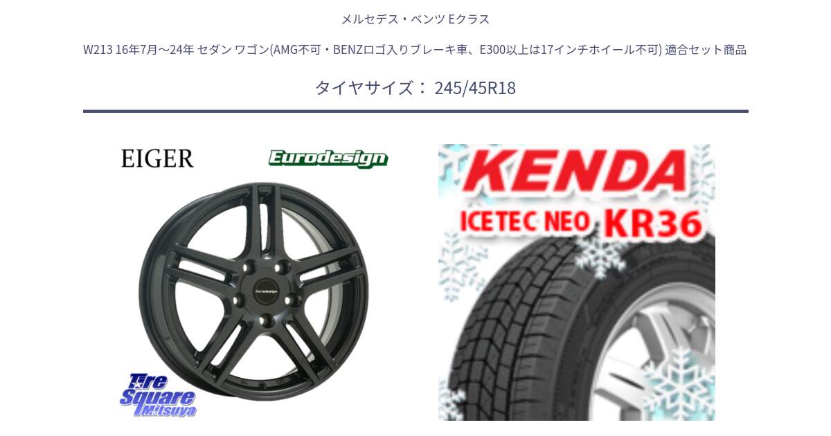 メルセデスベンツ Eクラス W213 16年7月～24年 セダン ワゴン(AMG不可・BENZロゴ入りブレーキ車、E300以上は17インチホイール不可) 用セット商品です。Eurodesign EIGER ホイール 18インチ と KR36 ICETEC NEO 2025年製 アイステックネオ ケンダ スタッドレス ミツヤ 245/45R18 の組合せ商品です。