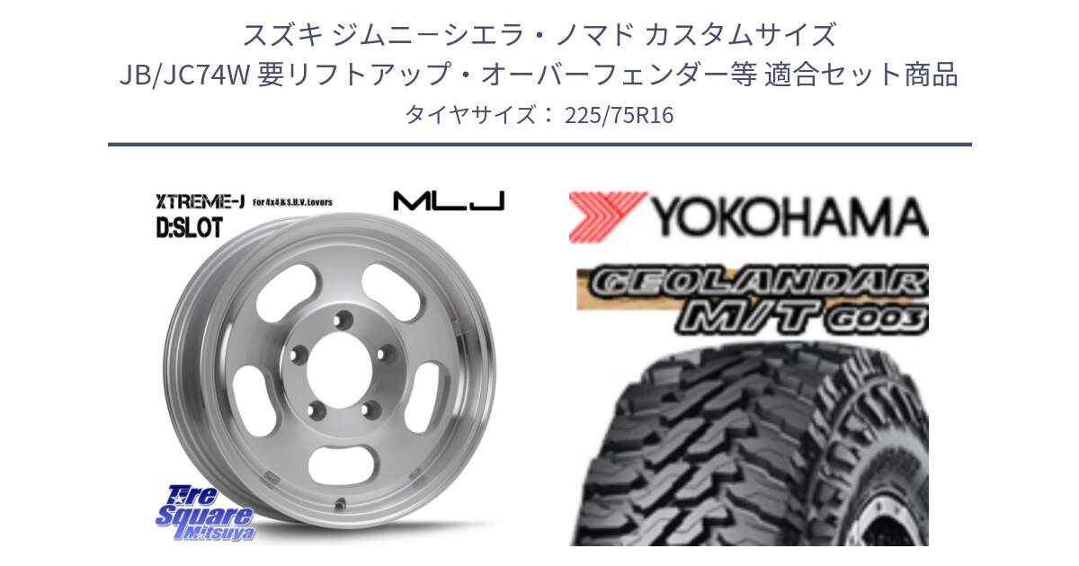 スズキ ジムニ－シエラ・ノマド カスタムサイズ JB/JC74W 要リフトアップ・オーバーフェンダー等 用セット商品です。XTREME-J D SLOT D-SLOT Dスロット ポリッシュ ホイール 4本 16インチ と E4731 GEOLANDAR MT G003 M/T ヨコハマ 225/75R16 の組合せ商品です。