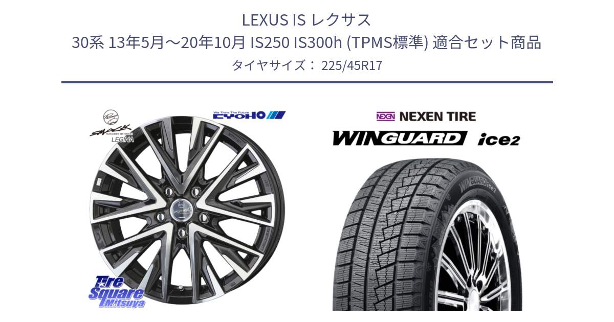 LEXUS IS レクサス 30系 13年5月～20年10月 IS250 IS300h (TPMS標準) 用セット商品です。スマック レジーナ SMACK LEGINA ホイール と WINGUARD ice2 2025年製 スタッドレス ミツヤ ネクセン ウィンガードアイス2 225/45R17 の組合せ商品です。