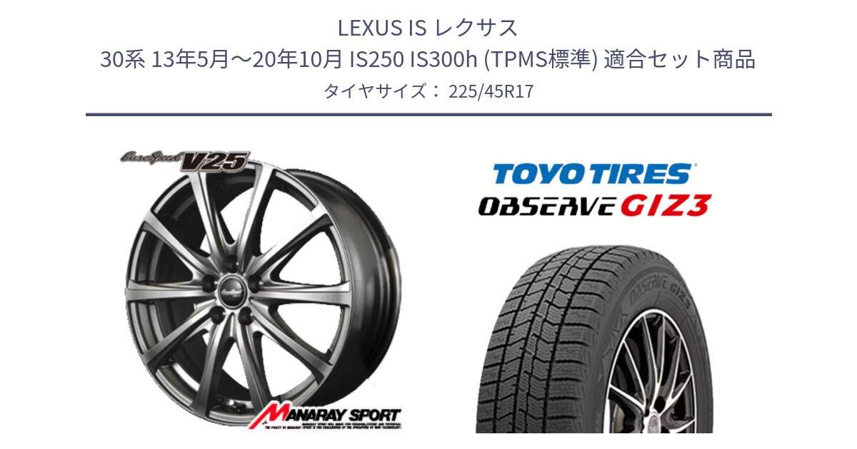 LEXUS IS レクサス 30系 13年5月～20年10月 IS250 IS300h (TPMS標準) 用セット商品です。MID EuroSpeed ユーロスピード V25 ホイール 17インチ と OBSERVE GIZ3 2024年～2025年製 オブザーブ ギズ3 スタッドレス ミツヤ 225/45R17 の組合せ商品です。
