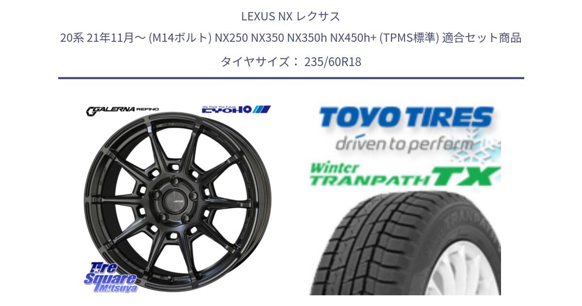 LEXUS NX レクサス 20系 21年11月～ (M14ボルト) NX250 NX350 NX350h NX450h+ (TPMS標準) 用セット商品です。GALERNA REFINO ガレルナ レフィーノ ホイール 18インチ と WINTERTRANPATH TX 2025年製 在庫● ウィンター トランパス 4本単位での販売 スタッドレス ミツヤ 235/60R18 の組合せ商品です。
