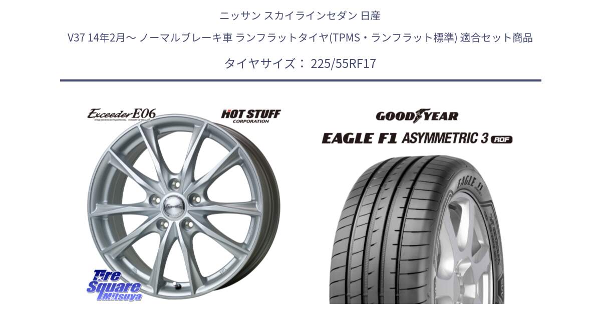 ニッサン スカイラインセダン 日産 V37 14年2月～ ノーマルブレーキ車 ランフラットタイヤ(TPMS・ランフラット標準) 用セット商品です。エクシーダー E06 ホイール 17インチ と 25年製 ROF MOE ★ EAGLE F1 ASYMMETRIC 3 メルセデスベンツ・BMW承認 ランフラット 並行 225/55RF17 の組合せ商品です。