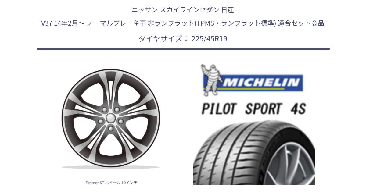 ニッサン スカイラインセダン 日産 V37 14年2月～ ノーマルブレーキ車 非ランフラット(TPMS・ランフラット標準) 用セット商品です。Exsteer ST ホイール 19インチ と PILOT SPORT4S パイロットスポーツ4S (96Y) XL 正規 225/45R19 の組合せ商品です。