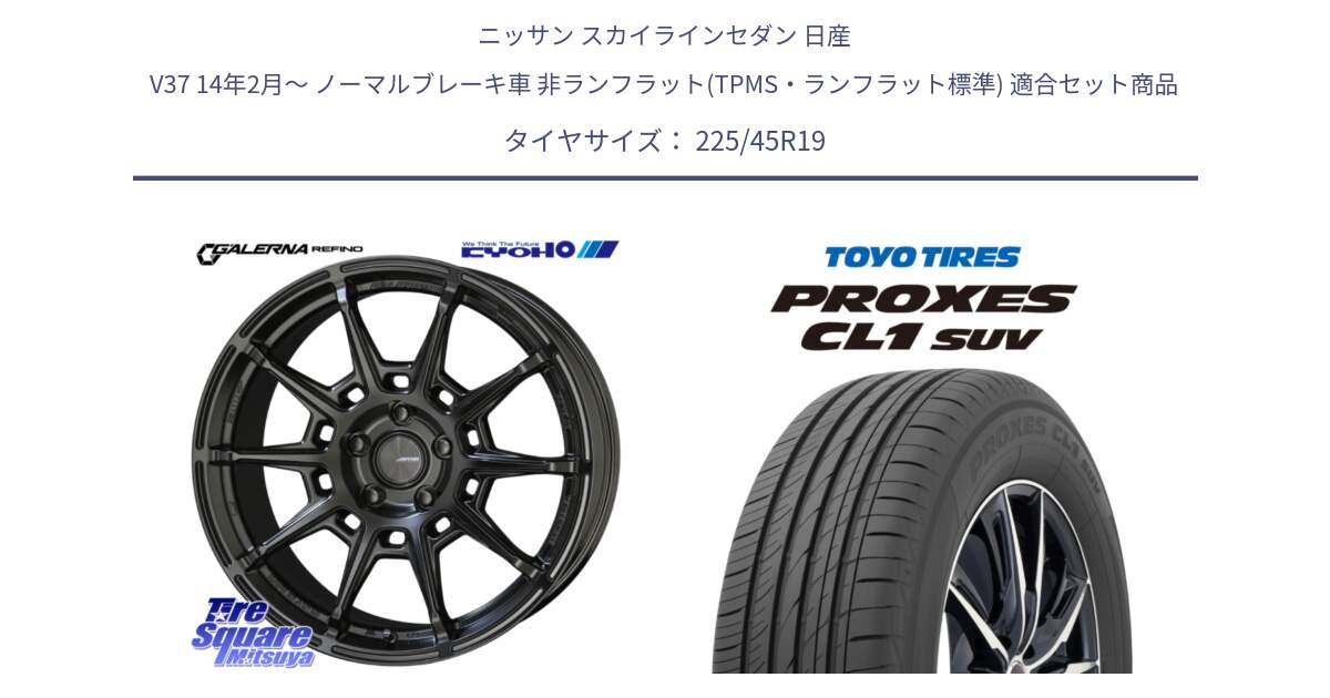 ニッサン スカイラインセダン 日産 V37 14年2月～ ノーマルブレーキ車 非ランフラット(TPMS・ランフラット標準) 用セット商品です。GALERNA REFINO ガレルナ レフィーノ ホイール 19インチ と トーヨー プロクセス CL1 SUV PROXES サマータイヤ 225/45R19 の組合せ商品です。