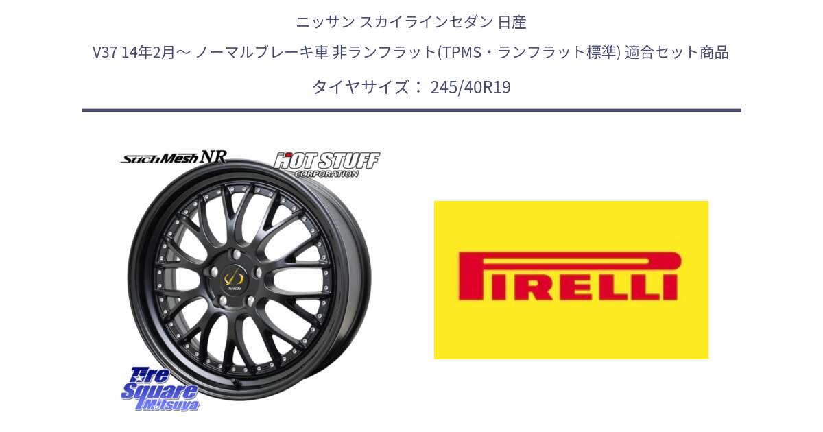 ニッサン スカイラインセダン 日産 V37 14年2月～ ノーマルブレーキ車 非ランフラット(TPMS・ランフラット標準) 用セット商品です。Stich Mesh NR シュティッヒ メッシュ NR ホイール 19インチ と 25年製 XL P ZERO (ピーゼロ5) 並行 245/40R19 の組合せ商品です。