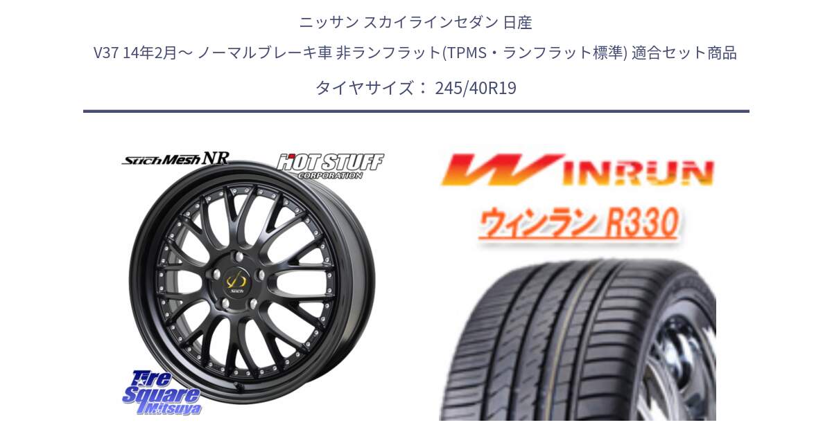 ニッサン スカイラインセダン 日産 V37 14年2月～ ノーマルブレーキ車 非ランフラット(TPMS・ランフラット標準) 用セット商品です。Stich Mesh NR シュティッヒ メッシュ NR ホイール 19インチ と R330 サマータイヤ 245/40R19 の組合せ商品です。